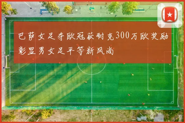 巴萨女足夺欧冠获耐克300万欧奖励彰显男女足平等新风尚