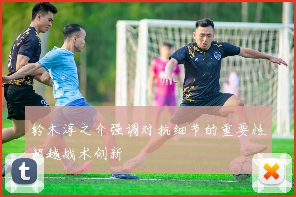 铃木淳之介强调对抗细节的重要性超越战术创新