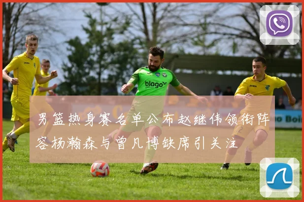 男篮热身赛名单公布赵继伟领衔阵容杨瀚森与曾凡博缺席引关注