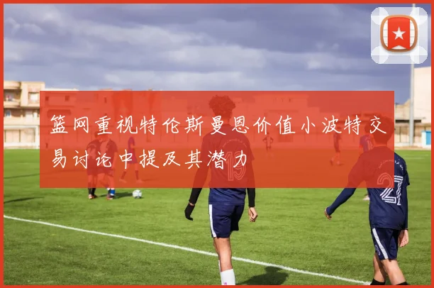 篮网重视特伦斯曼恩价值小波特交易讨论中提及其潜力