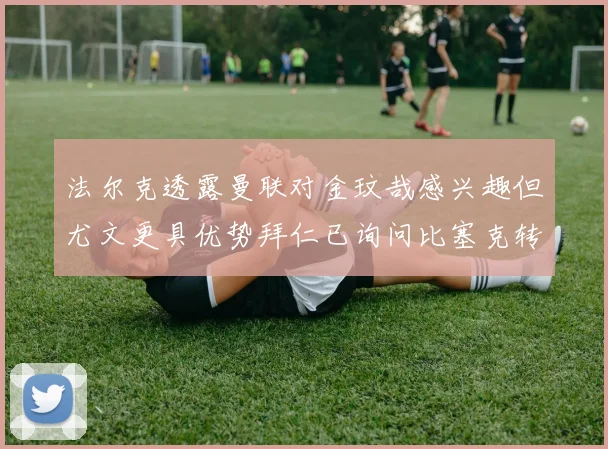 法尔克透露曼联对金玟哉感兴趣但尤文更具优势拜仁已询问比塞克转会情况