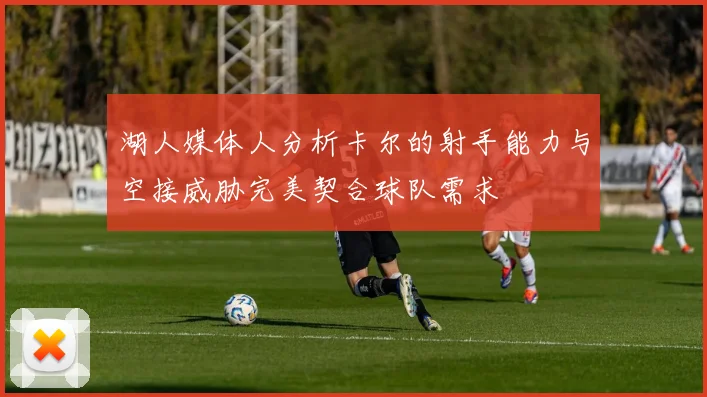 湖人媒体人分析卡尔的射手能力与空接威胁完美契合球队需求