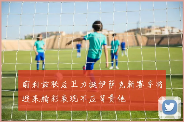 前利兹联后卫力挺伊萨克新赛季将迎来精彩表现不应苛责他