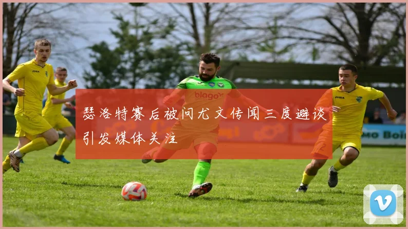 瑟洛特赛后被问尤文传闻三度避谈引发媒体关注