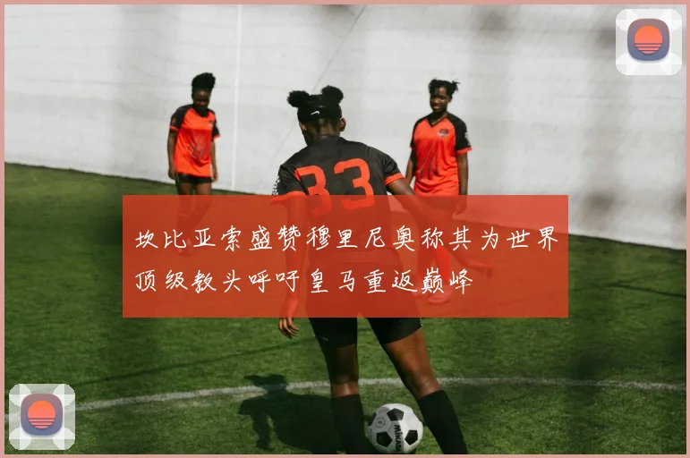 坎比亚索盛赞穆里尼奥称其为世界顶级教头呼吁皇马重返巅峰