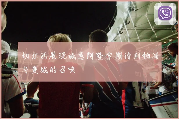 切尔西展现诚意阿隆索期待利物浦与曼城的召唤
