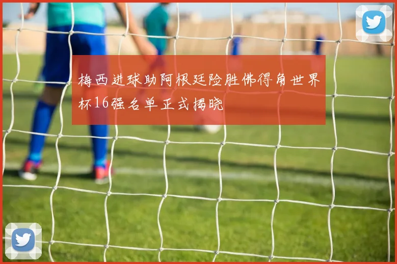 梅西进球助阿根廷险胜佛得角世界杯16强名单正式揭晓