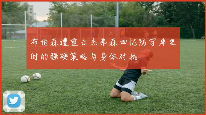 布伦森遭重击杰弗森回忆防守库里时的强硬策略与身体对抗